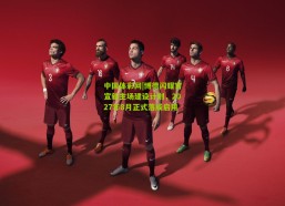 中国体彩网|博德闪耀官宣新主场建设计划，2027年8月正式落成启用