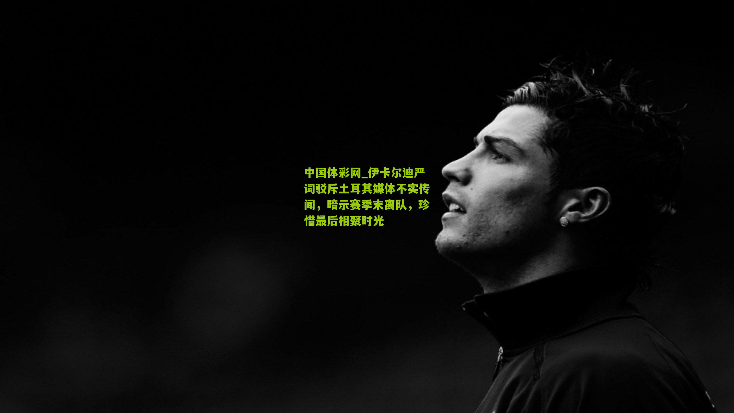 伊卡尔迪严词驳斥土耳其媒体不实传闻，暗示赛季末离队，珍惜最后相聚时光